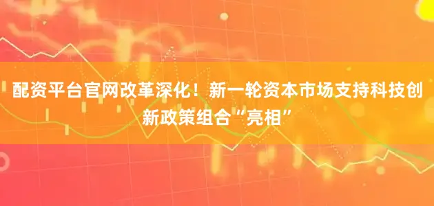 配资平台官网改革深化！新一轮资本市场支持科技创新政策组合“亮相”