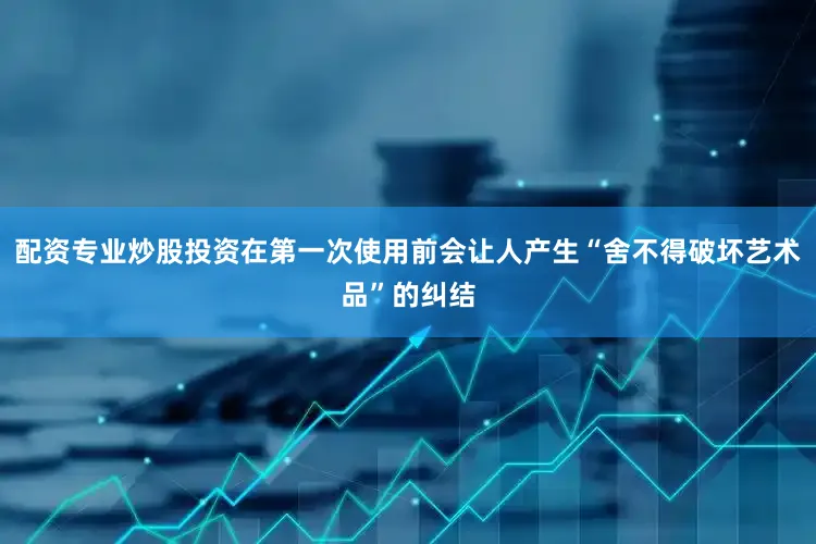 配资专业炒股投资在第一次使用前会让人产生“舍不得破坏艺术品”的纠结