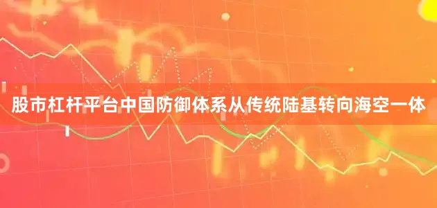 股市杠杆平台中国防御体系从传统陆基转向海空一体