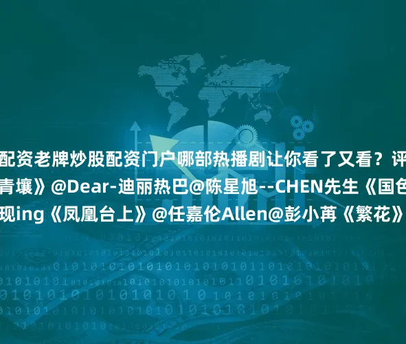 配资老牌炒股配资门户哪部热播剧让你看了又看？评论区聊聊↓↓《枭起青壤》@Dear-迪丽热巴@陈星旭--CHEN先生《国色芳华》@杨紫@李现ing《凤凰台上》@任嘉伦Allen@彭小苒《繁花》@胡歌@马伊琍@唐嫣@辛芷蕾《入青云》@侯明昊@卢昱晓_《天地剑心》@成毅@李一桐Q《深情眼》@张予曦@Biiiii毕雯珺《山河枕》@宋茜@丁禹兮《难哄》@白敬亭@章若楠《宴遇永安》@小林是李昀锐@王影璐_《白