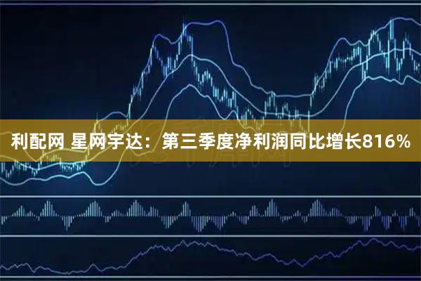 利配网 星网宇达：第三季度净利润同比增长816%