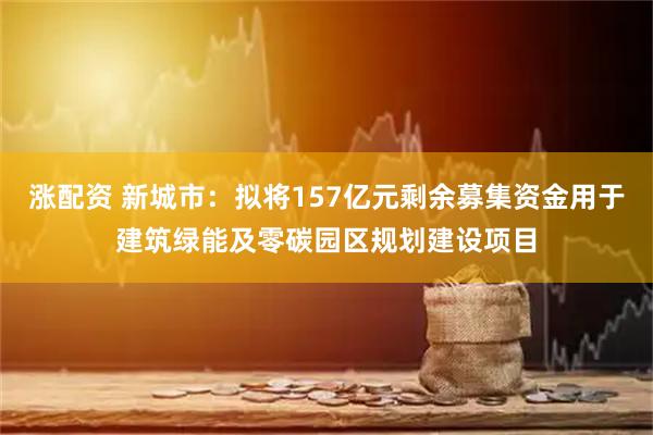 涨配资 新城市：拟将157亿元剩余募集资金用于建筑绿能及零碳园区规划建设项目