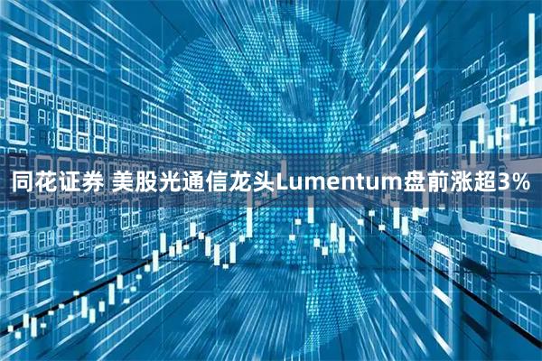 同花证券 美股光通信龙头Lumentum盘前涨超3%