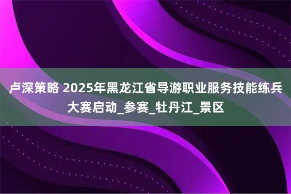 卢深策略 2025年黑龙江省导游职业服务技能练兵大赛启动_参赛_牡丹江_景区