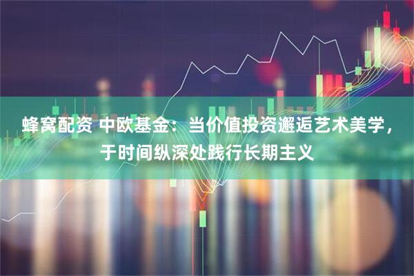 蜂窝配资 中欧基金:当价值投资邂逅艺术美学,于时间纵深处践行长期主义