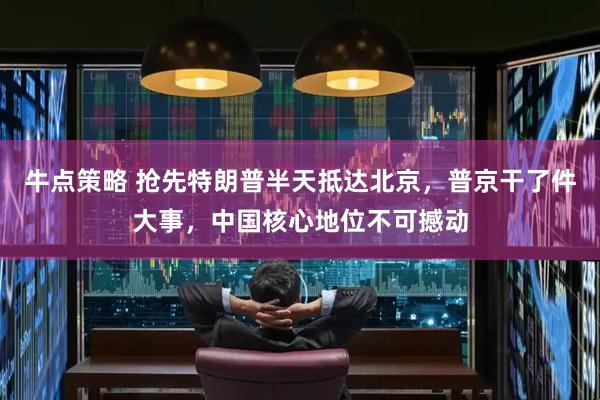 牛点策略 抢先特朗普半天抵达北京，普京干了件大事，中国核心地位不可撼动