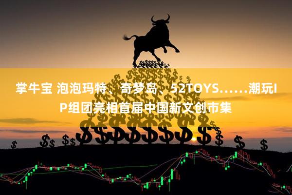 掌牛宝 泡泡玛特、奇梦岛、52TOYS……潮玩IP组团亮相首届中国新文创市集