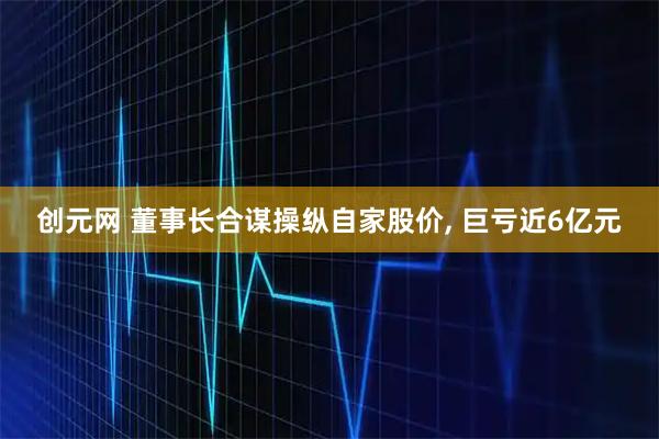 创元网 董事长合谋操纵自家股价, 巨亏近6亿元