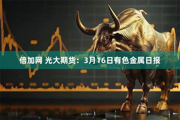 倍加网 光大期货：3月16日有色金属日报