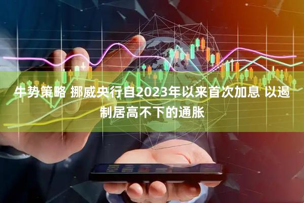 牛势策略 挪威央行自2023年以来首次加息 以遏制居高不下的通胀
