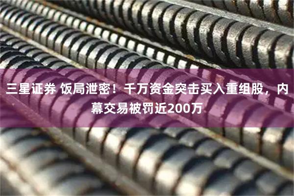 三星证券 饭局泄密！千万资金突击买入重组股，内幕交易被罚近200万