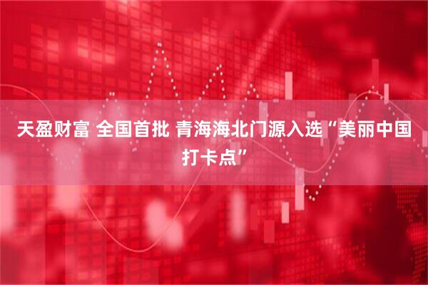 天盈财富 全国首批 青海海北门源入选“美丽中国打卡点”