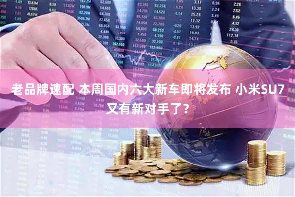 老品牌速配 本周国内六大新车即将发布 小米SU7又有新对手了？