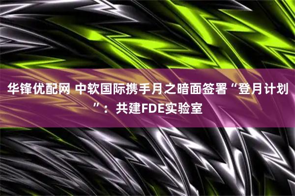 华锋优配网 中软国际携手月之暗面签署“登月计划”：共建FDE实验室