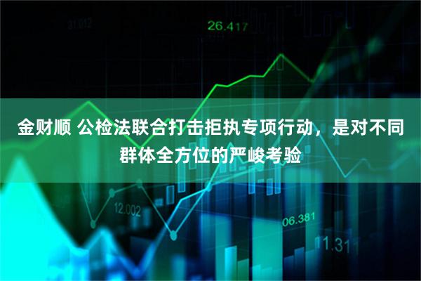 金财顺 公检法联合打击拒执专项行动,是对不同群体全方位的严峻考验
