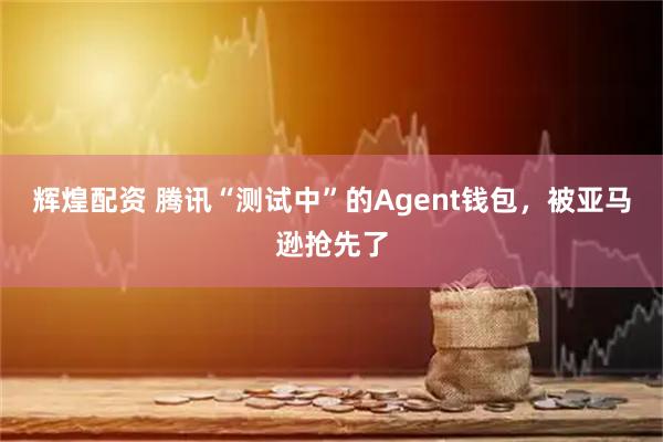 辉煌配资 腾讯“测试中”的Agent钱包,被亚马逊抢先了