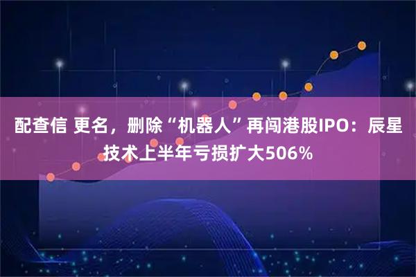 配查信 更名,删除“机器人”再闯港股IPO:辰星技术上半年亏损扩大506%