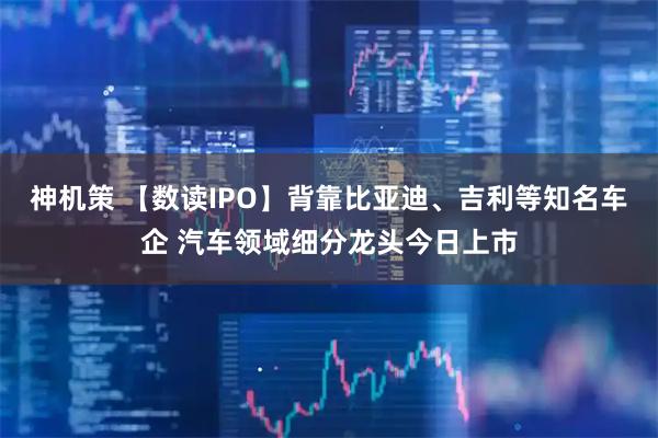 神机策 【数读IPO】背靠比亚迪、吉利等知名车企 汽车领域细分龙头今日上市