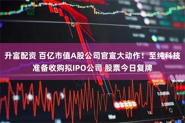 升富配资 百亿市值A股公司官宣大动作！至纯科技准备收购拟IPO公司 股票今日复牌